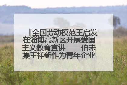 全国劳动模范王启发在淄博高新区开展爱国主义教育宣讲——伯未集王祥新作为青年企业家代表作主题演讲