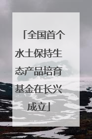 全国首个水土保持生态产品培育基金在长兴成立