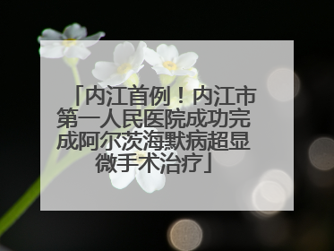 内江首例！内江市第一人民医院成功完成阿尔茨海默病超显微手术治疗