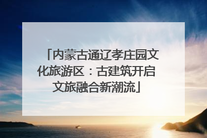 内蒙古通辽孝庄园文化旅游区：古建筑开启文旅融合新潮流