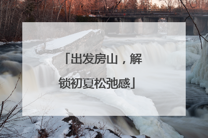 出发房山，解锁初夏松弛感
