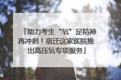 助力考生“氧”足精神再冲刺！宿迁这家医院推出高压氧专项服务