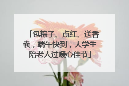包粽子、点红、送香囊，端午快到，大学生陪老人过暖心佳节