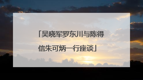 吴晓军罗东川与陈得信朱可炳一行座谈