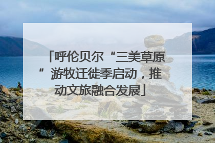 呼伦贝尔“三美草原”游牧迁徙季启动，推动文旅融合发展