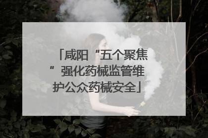 咸阳“五个聚焦”强化药械监管维护公众药械安全
