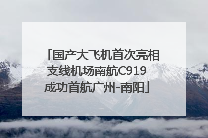 国产大飞机首次亮相支线机场南航C919成功首航广州-南阳