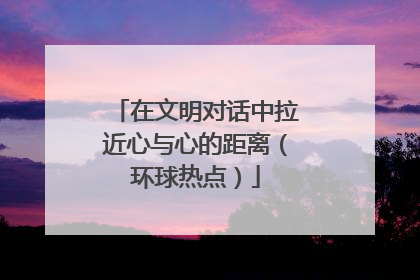 在文明对话中拉近心与心的距离（环球热点）