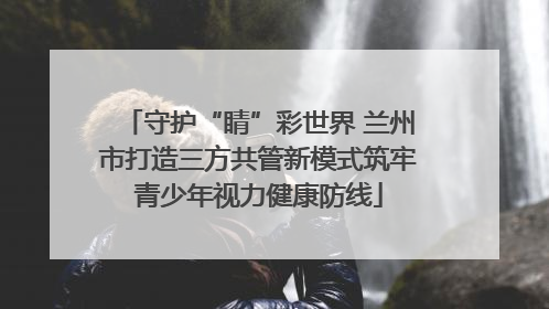 守护“睛”彩世界 兰州市打造三方共管新模式筑牢青少年视力健康防线