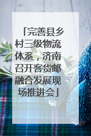完善县乡村三级物流体系，济南召开客货邮融合发展现场推进会