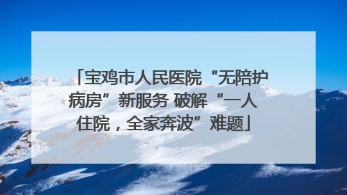 宝鸡市人民医院“无陪护病房”新服务 破解“一人住院，全家奔波”难题