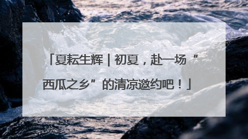 夏耘生辉｜初夏，赴一场“西瓜之乡”的清凉邀约吧！