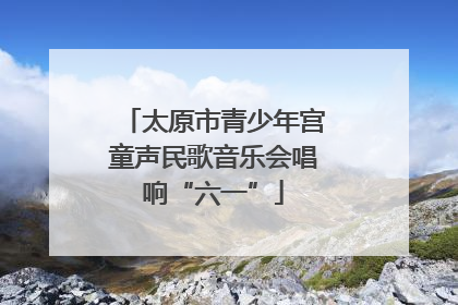 太原市青少年宫童声民歌音乐会唱响“六一”