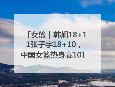 女篮｜韩旭18+11张子宇18+10，中国女篮热身赛101比92胜日本