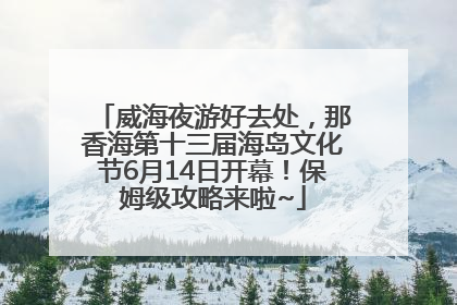 威海夜游好去处，那香海第十三届海岛文化节6月14日开幕！保姆级攻略来啦~