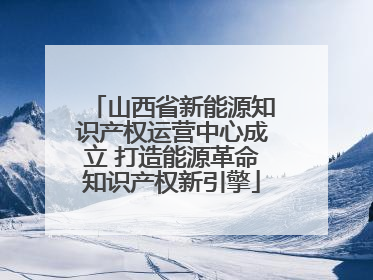 山西省新能源知识产权运营中心成立 打造能源革命知识产权新引擎