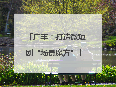 广丰：打造微短剧“场景魔方”