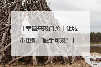 幸福来敲门③丨让城市更新“触手可及”