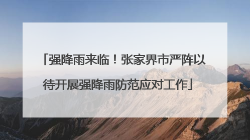 强降雨来临！张家界市严阵以待开展强降雨防范应对工作