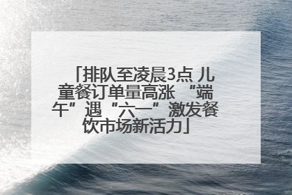 排队至凌晨3点 儿童餐订单量高涨 “端午”遇“六一”激发餐饮市场新活力
