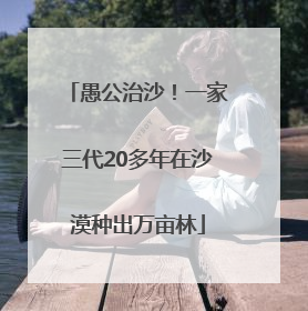 愚公治沙！一家三代20多年在沙漠种出万亩林