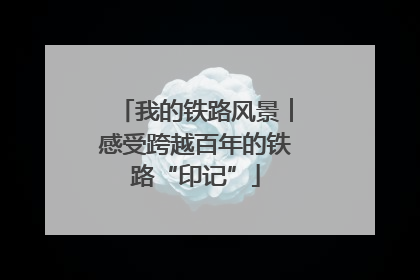 我的铁路风景︱感受跨越百年的铁路“印记”