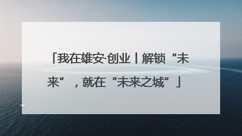 我在雄安·创业丨解锁“未来”，就在“未来之城”
