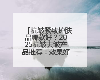 抗皱紧致护肤品哪款好？2025抗皱去皱产品推荐：效果好的牌子