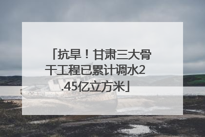 抗旱！甘肃三大骨干工程已累计调水2.45亿立方米