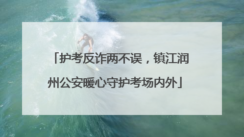 护考反诈两不误，镇江润州公安暖心守护考场内外