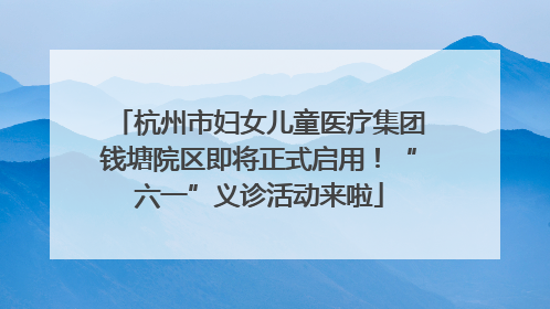 杭州市妇女儿童医疗集团钱塘院区即将正式启用！“六一”义诊活动来啦