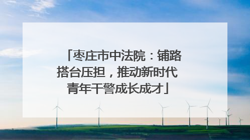 枣庄市中法院：铺路搭台压担，推动新时代青年干警成长成才