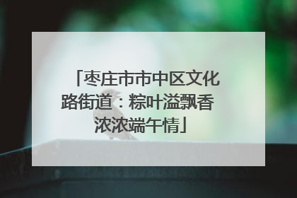 枣庄市市中区文化路街道：粽叶溢飘香 浓浓端午情