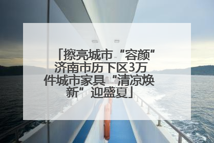 擦亮城市“容颜” 济南市历下区3万件城市家具“清凉焕新”迎盛夏