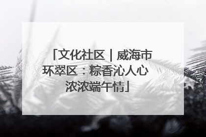 文化社区｜威海市环翠区：粽香沁人心 浓浓端午情