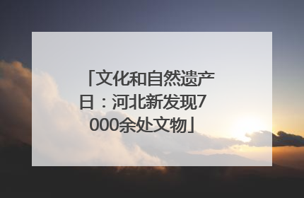 文化和自然遗产日：河北新发现7000余处文物