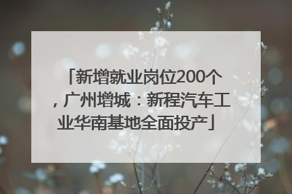 新增就业岗位200个，广州增城：新程汽车工业华南基地全面投产