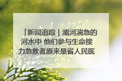 新闻追踪｜灞河湍急的河水中 他们参与生命接力急救者原来是省人民医院00后男护士