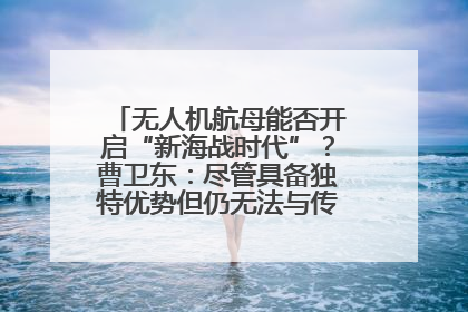 无人机航母能否开启“新海战时代”？曹卫东：尽管具备独特优势但仍无法与传统航母相提并论