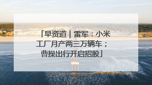 早资道｜雷军：小米工厂月产两三万辆车；曹操出行开启招股
