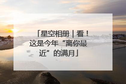 星空相册｜看！这是今年“离你最近”的满月