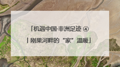 机遇中国·非洲足迹 ④丨刚果河畔的“家”温暖