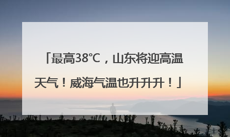 最高38℃，山东将迎高温天气！威海气温也升升升！