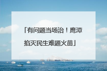 有问题当场治！鹰潭掐灭民生难题火苗