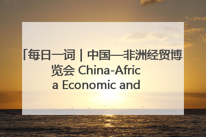 每日一词｜中国—非洲经贸博览会 China-Africa Economic and Trade Expo