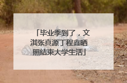 毕业季到了，文淇张真源丁程鑫晒照结束大学生活
