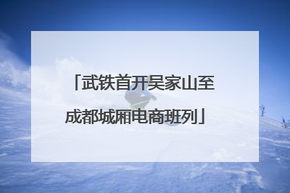 武铁首开吴家山至成都城厢电商班列