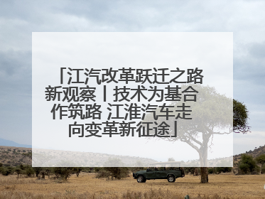 江汽改革跃迁之路新观察丨技术为基合作筑路 江淮汽车走向变革新征途
