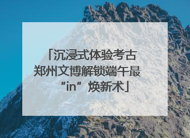 沉浸式体验考古 郑州文博解锁端午最“in”焕新术