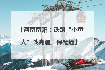 河南南阳：铁路“小黄人”战高温、保畅通